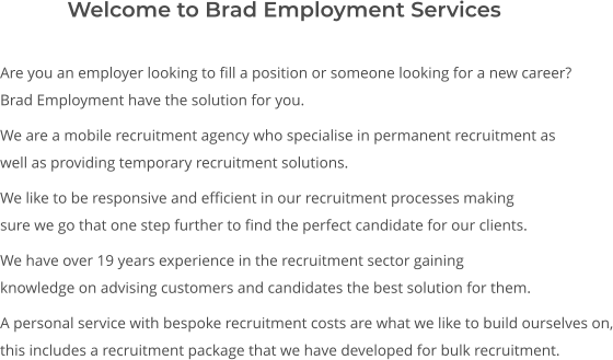Are you an employer looking to fill a position or someone looking for a new career? Brad Employment have the solution for you.  We are a mobile recruitment agency who specialise in permanent recruitment as well as providing temporary recruitment solutions.  We like to be responsive and efficient in our recruitment processes making sure we go that one step further to find the perfect candidate for our clients.  We have over 19 years experience in the recruitment sector gaining knowledge on advising customers and candidates the best solution for them.  A personal service with bespoke recruitment costs are what we like to build ourselves on, this includes a recruitment package that we have developed for bulk recruitment.       Welcome to Brad Employment Services